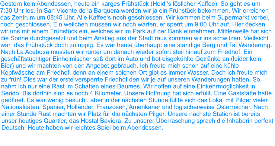 Gestern kein Abendessen, heute ein karges Frühstück (Heidi‘s löslicher Kaffee). So geht es um 7:30 Uhr los. In San Vicente de la Barquera werden wir ja ein Frühstück bekommen. Wir erreichen das Zentrum um 08:45 Uhr. Alle Kaffee‘s noch geschlossen. Wir kommen beim Supermarkt vorbei, noch geschlossen. Ein weilchen müssen wir noch warten, er sperrt um 9:00 Uhr auf. Hier decken wir uns mit einem Frühstück ein, welches wir im Park auf der Bank einnehmen. Mittlerweile hat sich die Sonne durchgesetzt und beim Anstieg aus der Stadt raus kommen wir ins schwitzen. Vielleicht war  das Frühstück doch zu üppig. Es war heute überhaupt eine ständige Berg und Tal Wanderung. Nach La Acebosa mussten wir runter um danach wieder sofort steil hinauf zum Friedhof. Ein geschäftstüchtiger Einheimischer saß dort im Auto und bot eisgekühlte Getränke an (leider kein Bier) und wir machten von den Angebot gebrauch. Ich freute mich schon auf eine kühle Kopfwäsche am Friedhof, denn an einem solchen Ort gibt es immer Wasser. Doch ich freute mich zu früh! Dies war der erste versperrte Friedhof den wir je auf unseren Wanderungen hatten. So nahm ich nur eine Rast im Schatten eines Baumes. Wir hoffen auf eine Einkehrmöglichkeit in Serido. Bis dorthin sind es noch 4 Kilometer. Unsere Hoffnung hat sich erfüllt. Eine Gaststätte hatte geöffnet. Es war wenig besucht, aber in der nächsten Stunde füllte sich das Lokal mit Pilger vieler Nationalitäten. Spanier, Holländer, Franzosen, Amerikaner und logischerweise Österreicher. Nach einer Stunde Rast machten wir Platz für die nächsten Pilger. Unsere nächste Station ist bereits unser heutiges Quartier, das Hostal Baviera. Zu unserer Überraschung sprach die Inhaberin perfekt Deutsch. Heute haben wir leichtes Spiel beim Abendessen.