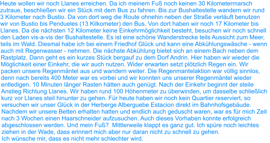 Heute wollen wir noch Llanes erreichen. Da ich meinem Fuß noch keinen 30 Kilometermarsch zutraue, beschließen wir ein Stück mit dem Bus zu fahren. Bis zur Bushaltestelle wandern wir rund 3 Kilometer nach Bustio. Da von dort weg die Route ohnehin neben der Straße verläuft benutzen wir von Bustio bis Pendueles (13 Kilkometer) den Bus. Von dort haben wir noch 17 Kilometer bis Llanes. Da die nächsten 12 Kilometer keine Einkehrmöglichkeit besteht, besuchen wir noch schnell den Laden vis-a-vis der Bushaltestelle. Es ist eine schöne Wanderstrecke teils Aussicht zum Meer, teils im Wald. Diesmal habe ich bei einem Friedhof Glück und kann eine Abkühlungswäsche - wenn auch mit Regenwasser - nehmen. Die nächste Abkühlung bietet sich an einem Bach neben dem Rastplatz. Dann geht es ein kurzes Stück bergauf zu dem Dorf Andrin. Hier haben wir wieder die Möglichkeit einer Einkehr, die wir auch nutzen. Wider erwarten setzt plötzlich Regen ein. Wir packen unsere Regenmäntel aus und wandern weiter. Die Regenmantelaktion war völlig sinnlos, denn nach bereits 400 Meter war es vorbei und wir konnten uns unserer Regenmäntel wieder entledigen. 10 Minuten länger Rasten hätten auch genügt. Nach der Einkehr beginnt der steile Anstieg Richtung Llanes. Wir haben rund 100 Höhenmeter zu überwinden, um dasselbe schließlich kurz vor Llanes steil hinunter zu gehen. Für heute haben wir noch kein Quartier reserviert, so versuchen wir unser Glück in der Herberge Alberguebe Estacion direkt im Bahnhofsgebäude. Nachdem wir unsere Betten erhalten hatten und endlich auch geduscht waren, war es für mich Zeit nach 3 Wochen einen Haarschneider aufzusuchen. Auch dieses Vorhaben konnte erfolgreich abgeschlossen werden. Und mein Fuß?  Mittlerweile klappt es ganz gut. Ich spüre noch leichtes ziehen in der Wade, dass erinnert mich aber nur daran nicht zu schnell zu gehen. Ich wünsche mir, dass es nicht mehr schlechter wird.
