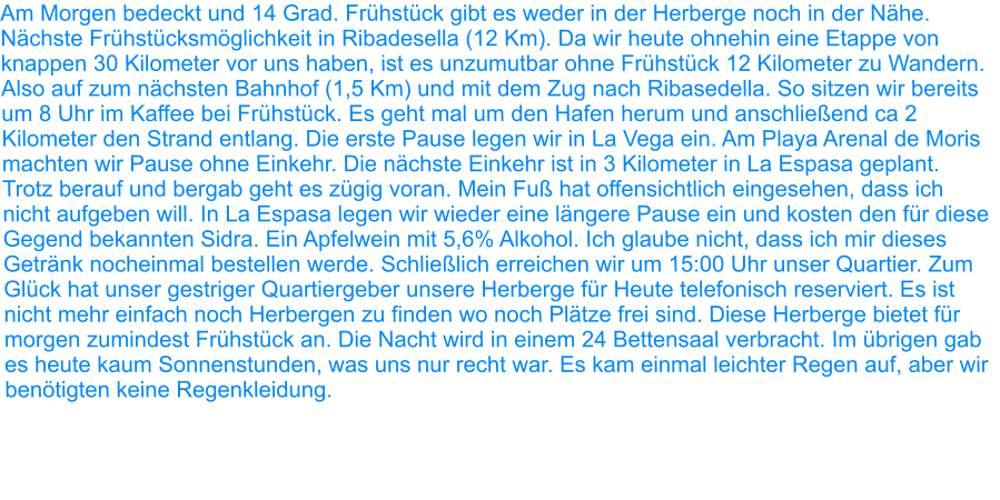 Am Morgen bedeckt und 14 Grad. Frühstück gibt es weder in der Herberge noch in der Nähe. Nächste Frühstücksmöglichkeit in Ribadesella (12 Km). Da wir heute ohnehin eine Etappe von knappen 30 Kilometer vor uns haben, ist es unzumutbar ohne Frühstück 12 Kilometer zu Wandern. Also auf zum nächsten Bahnhof (1,5 Km) und mit dem Zug nach Ribasedella. So sitzen wir bereits um 8 Uhr im Kaffee bei Frühstück. Es geht mal um den Hafen herum und anschließend ca 2 Kilometer den Strand entlang. Die erste Pause legen wir in La Vega ein. Am Playa Arenal de Moris machten wir Pause ohne Einkehr. Die nächste Einkehr ist in 3 Kilometer in La Espasa geplant. Trotz berauf und bergab geht es zügig voran. Mein Fuß hat offensichtlich eingesehen, dass ich nicht aufgeben will. In La Espasa legen wir wieder eine längere Pause ein und kosten den für diese Gegend bekannten Sidra. Ein Apfelwein mit 5,6% Alkohol. Ich glaube nicht, dass ich mir dieses Getränk nocheinmal bestellen werde. Schließlich erreichen wir um 15:00 Uhr unser Quartier. Zum Glück hat unser gestriger Quartiergeber unsere Herberge für Heute telefonisch reserviert. Es ist nicht mehr einfach noch Herbergen zu finden wo noch Plätze frei sind. Diese Herberge bietet für morgen zumindest Frühstück an. Die Nacht wird in einem 24 Bettensaal verbracht. Im übrigen gab es heute kaum Sonnenstunden, was uns nur recht war. Es kam einmal leichter Regen auf, aber wir benötigten keine Regenkleidung.