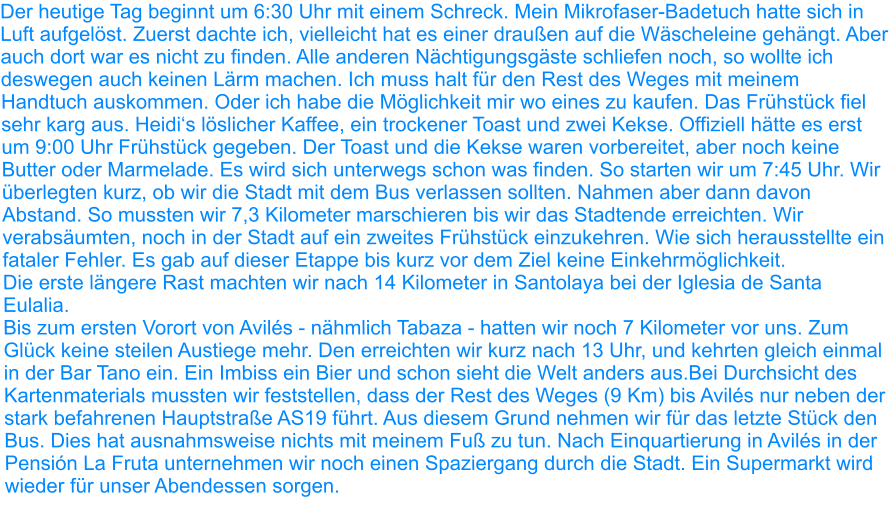 Der heutige Tag beginnt um 6:30 Uhr mit einem Schreck. Mein Mikrofaser-Badetuch hatte sich in Luft aufgelöst. Zuerst dachte ich, vielleicht hat es einer draußen auf die Wäscheleine gehängt. Aber auch dort war es nicht zu finden. Alle anderen Nächtigungsgäste schliefen noch, so wollte ich deswegen auch keinen Lärm machen. Ich muss halt für den Rest des Weges mit meinem Handtuch auskommen. Oder ich habe die Möglichkeit mir wo eines zu kaufen. Das Frühstück fiel sehr karg aus. Heidi‘s löslicher Kaffee, ein trockener Toast und zwei Kekse. Offiziell hätte es erst um 9:00 Uhr Frühstück gegeben. Der Toast und die Kekse waren vorbereitet, aber noch keine Butter oder Marmelade. Es wird sich unterwegs schon was finden. So starten wir um 7:45 Uhr. Wir überlegten kurz, ob wir die Stadt mit dem Bus verlassen sollten. Nahmen aber dann davon Abstand. So mussten wir 7,3 Kilometer marschieren bis wir das Stadtende erreichten. Wir verabsäumten, noch in der Stadt auf ein zweites Frühstück einzukehren. Wie sich herausstellte ein fataler Fehler. Es gab auf dieser Etappe bis kurz vor dem Ziel keine Einkehrmöglichkeit.   Die erste längere Rast machten wir nach 14 Kilometer in Santolaya bei der Iglesia de Santa Eulalia. Bis zum ersten Vorort von Avilés - nähmlich Tabaza - hatten wir noch 7 Kilometer vor uns. Zum Glück keine steilen Austiege mehr. Den erreichten wir kurz nach 13 Uhr, und kehrten gleich einmal in der Bar Tano ein. Ein Imbiss ein Bier und schon sieht die Welt anders aus.Bei Durchsicht des Kartenmaterials mussten wir feststellen, dass der Rest des Weges (9 Km) bis Avilés nur neben der stark befahrenen Hauptstraße AS19 führt. Aus diesem Grund nehmen wir für das letzte Stück den Bus. Dies hat ausnahmsweise nichts mit meinem Fuß zu tun. Nach Einquartierung in Avilés in der Pensión La Fruta unternehmen wir noch einen Spaziergang durch die Stadt. Ein Supermarkt wird wieder für unser Abendessen sorgen.