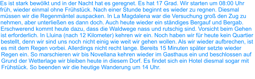 Es ist stark bewölkt und in der Nacht hat es geregnet. Es hat 17 Grad. Wir starten um 08:00 Uhr früh, wieder einmal ohne Frühstück. Nach einer Stunde beginnt es wieder zu regnen. Diesmal müssen wir die Regenmäntel auspacken. In La Magdalena war die Versuchung groß den Zug zu nehmen, aber unterließen es dann doch. Auch heute wieder ein ständiges Bergauf und Bergab. Erschwerend kommt heute dazu, dass die Waldwege nass und rutschig sind. Vorsicht beim Gehen ist erforderlich. In Lluina (nach 12 Kilometer) kehren wir ein. Noch haben wir für heute kein Quartier bestellt, denn wir sind uns noch nicht einig wie weit wir gehen wollen. Als wir wieder aufbrechen, ist es mit dem Regen vorbei. Allerdings nicht recht lange. Bereits 15 Minuten später setzte wieder Regen ein. So marschieren wir bis Novellana kehren wieder im Gasthaus ein und beschlossen auf Grund der Wetterlage wir bleiben heute in diesem Dorf. Es findet sich ein Hotel diesmal sogar mit Frühstück. So beenden wir die heutige Wanderung um 14 Uhr.