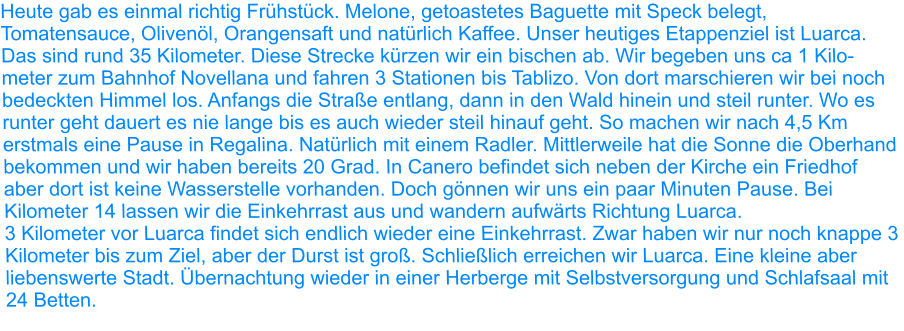 Heute gab es einmal richtig Frühstück. Melone, getoastetes Baguette mit Speck belegt, Tomatensauce, Olivenöl, Orangensaft und natürlich Kaffee. Unser heutiges Etappenziel ist Luarca. Das sind rund 35 Kilometer. Diese Strecke kürzen wir ein bischen ab. Wir begeben uns ca 1 Kilo-meter zum Bahnhof Novellana und fahren 3 Stationen bis Tablizo. Von dort marschieren wir bei noch bedeckten Himmel los. Anfangs die Straße entlang, dann in den Wald hinein und steil runter. Wo es runter geht dauert es nie lange bis es auch wieder steil hinauf geht. So machen wir nach 4,5 Km erstmals eine Pause in Regalina. Natürlich mit einem Radler. Mittlerweile hat die Sonne die Oberhand bekommen und wir haben bereits 20 Grad. In Canero befindet sich neben der Kirche ein Friedhof aber dort ist keine Wasserstelle vorhanden. Doch gönnen wir uns ein paar Minuten Pause. Bei Kilometer 14 lassen wir die Einkehrrast aus und wandern aufwärts Richtung Luarca.  3 Kilometer vor Luarca findet sich endlich wieder eine Einkehrrast. Zwar haben wir nur noch knappe 3 Kilometer bis zum Ziel, aber der Durst ist groß. Schließlich erreichen wir Luarca. Eine kleine aber liebenswerte Stadt. Übernachtung wieder in einer Herberge mit Selbstversorgung und Schlafsaal mit 24 Betten.
