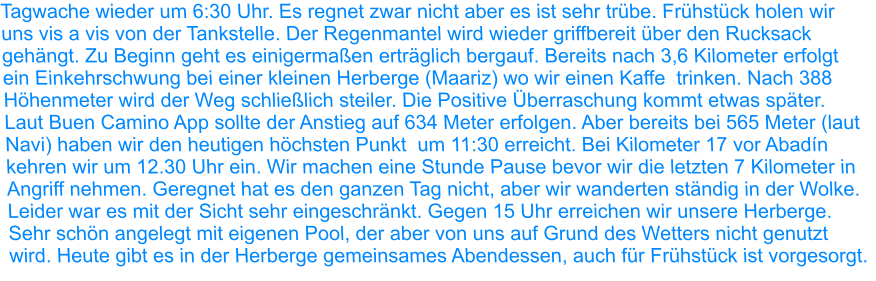 Tagwache wieder um 6:30 Uhr. Es regnet zwar nicht aber es ist sehr trübe. Frühstück holen wir uns vis a vis von der Tankstelle. Der Regenmantel wird wieder griffbereit über den Rucksack gehängt. Zu Beginn geht es einigermaßen erträglich bergauf. Bereits nach 3,6 Kilometer erfolgt ein Einkehrschwung bei einer kleinen Herberge (Maariz) wo wir einen Kaffe  trinken. Nach 388 Höhenmeter wird der Weg schließlich steiler. Die Positive Überraschung kommt etwas später. Laut Buen Camino App sollte der Anstieg auf 634 Meter erfolgen. Aber bereits bei 565 Meter (laut Navi) haben wir den heutigen höchsten Punkt  um 11:30 erreicht. Bei Kilometer 17 vor Abadín kehren wir um 12.30 Uhr ein. Wir machen eine Stunde Pause bevor wir die letzten 7 Kilometer in Angriff nehmen. Geregnet hat es den ganzen Tag nicht, aber wir wanderten ständig in der Wolke. Leider war es mit der Sicht sehr eingeschränkt. Gegen 15 Uhr erreichen wir unsere Herberge. Sehr schön angelegt mit eigenen Pool, der aber von uns auf Grund des Wetters nicht genutzt wird. Heute gibt es in der Herberge gemeinsames Abendessen, auch für Frühstück ist vorgesorgt.