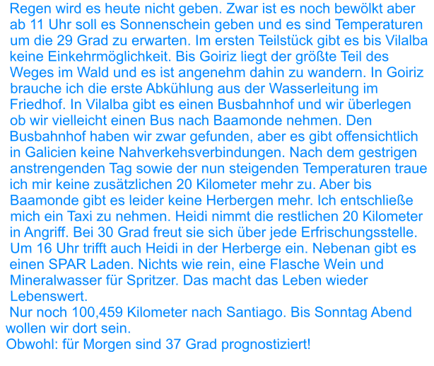 Regen wird es heute nicht geben. Zwar ist es noch bewölkt aber ab 11 Uhr soll es Sonnenschein geben und es sind Temperaturen um die 29 Grad zu erwarten. Im ersten Teilstück gibt es bis Vilalba keine Einkehrmöglichkeit. Bis Goiriz liegt der größte Teil des Weges im Wald und es ist angenehm dahin zu wandern. In Goiriz brauche ich die erste Abkühlung aus der Wasserleitung im Friedhof. In Vilalba gibt es einen Busbahnhof und wir überlegen ob wir vielleicht einen Bus nach Baamonde nehmen. Den Busbahnhof haben wir zwar gefunden, aber es gibt offensichtlich in Galicien keine Nahverkehsverbindungen. Nach dem gestrigen anstrengenden Tag sowie der nun steigenden Temperaturen traue ich mir keine zusätzlichen 20 Kilometer mehr zu. Aber bis Baamonde gibt es leider keine Herbergen mehr. Ich entschließe mich ein Taxi zu nehmen. Heidi nimmt die restlichen 20 Kilometer in Angriff. Bei 30 Grad freut sie sich über jede Erfrischungsstelle. Um 16 Uhr trifft auch Heidi in der Herberge ein. Nebenan gibt es einen SPAR Laden. Nichts wie rein, eine Flasche Wein und Mineralwasser für Spritzer. Das macht das Leben wieder Lebenswert.  Nur noch 100,459 Kilometer nach Santiago. Bis Sonntag Abend wollen wir dort sein. Obwohl: für Morgen sind 37 Grad prognostiziert!
