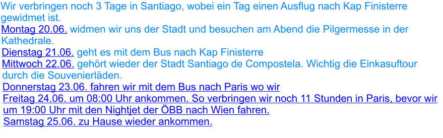 Wir verbringen noch 3 Tage in Santiago, wobei ein Tag einen Ausflug nach Kap Finisterre gewidmet ist.  Montag 20.06. widmen wir uns der Stadt und besuchen am Abend die Pilgermesse in der Kathedrale. Dienstag 21.06. geht es mit dem Bus nach Kap Finisterre Mittwoch 22.06. gehört wieder der Stadt Santiago de Compostela. Wichtig die Einkasuftour durch die Souvenierläden. Donnerstag 23.06. fahren wir mit dem Bus nach Paris wo wir Freitag 24.06. um 08:00 Uhr ankommen. So verbringen wir noch 11 Stunden in Paris, bevor wir um 19:00 Uhr mit den Nightjet der ÖBB nach Wien fahren. Samstag 25.06. zu Hause wieder ankommen.